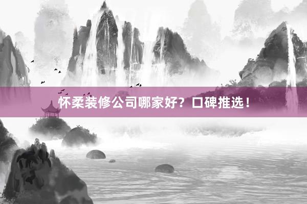 怀柔装修公司哪家好?口碑推选!