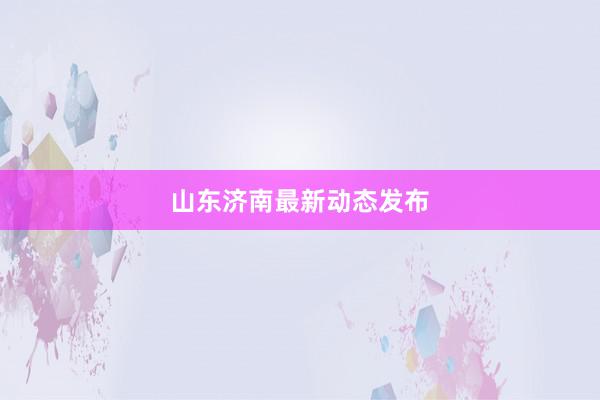 山东济南最新动态发布